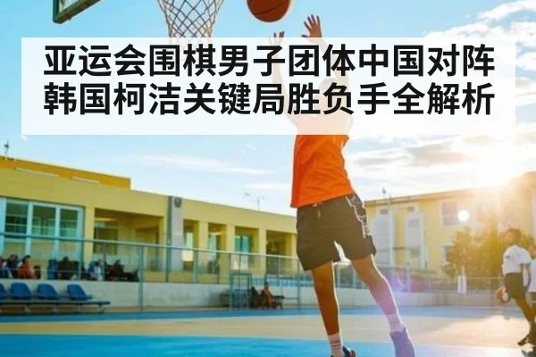 亚运会围棋男子团体中国对阵韩国柯洁关键局胜负手全解析