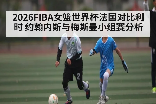2026FIBA女篮世界杯法国对比利时 约翰内斯与梅斯曼小组赛分析