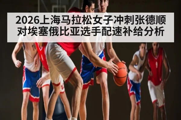 2026上海马拉松女子冲刺张德顺对埃塞俄比亚选手配速补给分析