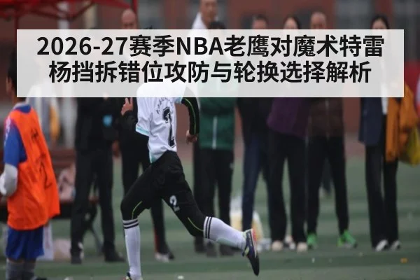 2026-27赛季NBA老鹰对魔术特雷杨挡拆错位攻防与轮换选择解析
